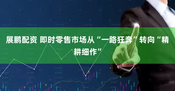 展鹏配资 即时零售市场从“一路狂奔”转向“精耕细作”