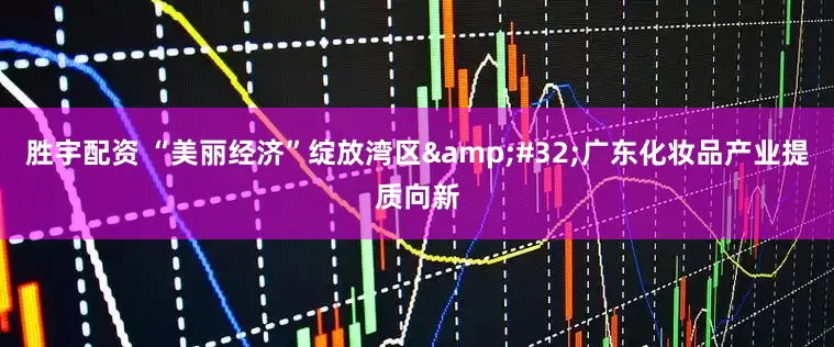 胜宇配资 “美丽经济”绽放湾区&#32;广东化妆品产业提质向新