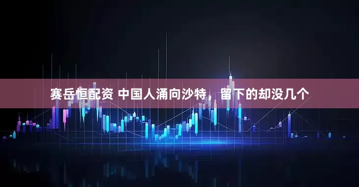 赛岳恒配资 中国人涌向沙特，留下的却没几个