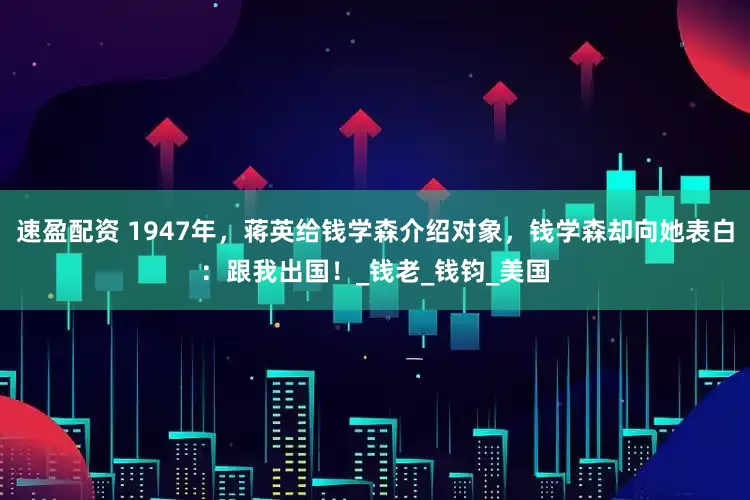 速盈配资 1947年，蒋英给钱学森介绍对象，钱学森却向她表白：跟我出国！_钱老_钱钧_美国