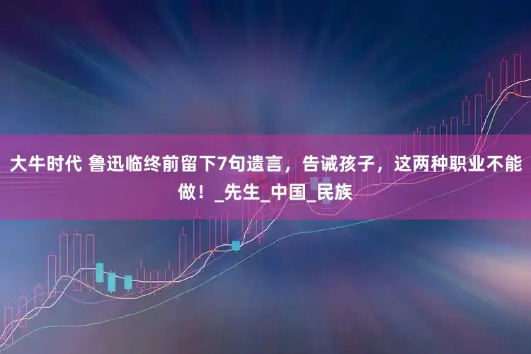 大牛时代 鲁迅临终前留下7句遗言，告诫孩子，这两种职业不能做！_先生_中国_民族