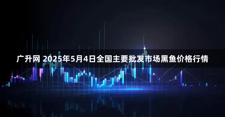 广升网 2025年5月4日全国主要批发市场黑鱼价格行情