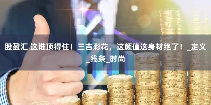 股盈汇 这谁顶得住！三吉彩花，这颜值这身材绝了！_定义_线条_时尚