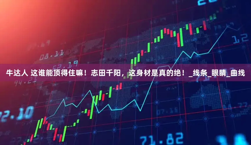 牛达人 这谁能顶得住嘛！志田千阳，这身材是真的绝！_线条_眼睛_曲线