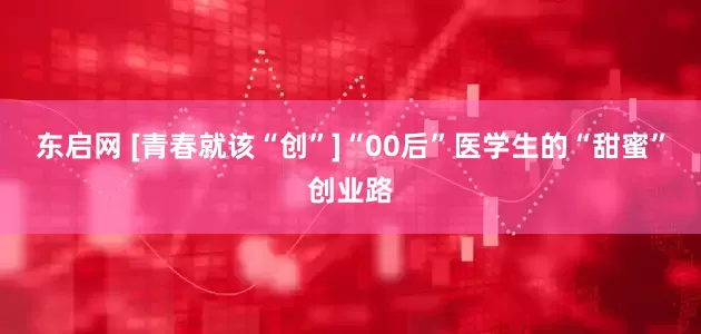 东启网 [青春就该“创”]“00后”医学生的“甜蜜”创业路