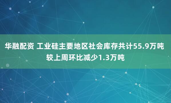 华融配资 工业硅主要地区社会库存共计55.9万吨 较上周环比减少1.3万吨