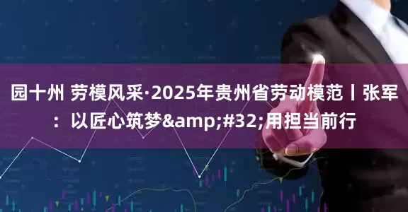 园十州 劳模风采·2025年贵州省劳动模范丨张军：以匠心筑梦&#32;用担当前行