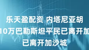 乐天盈配资 内塔尼亚胡称约10万巴勒斯坦平民已离开加沙城
