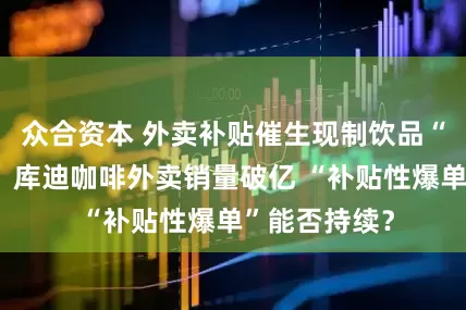 众合资本 外卖补贴催生现制饮品“虚假繁荣”？库迪咖啡外卖销量破亿 “补贴性爆单”能否持续？