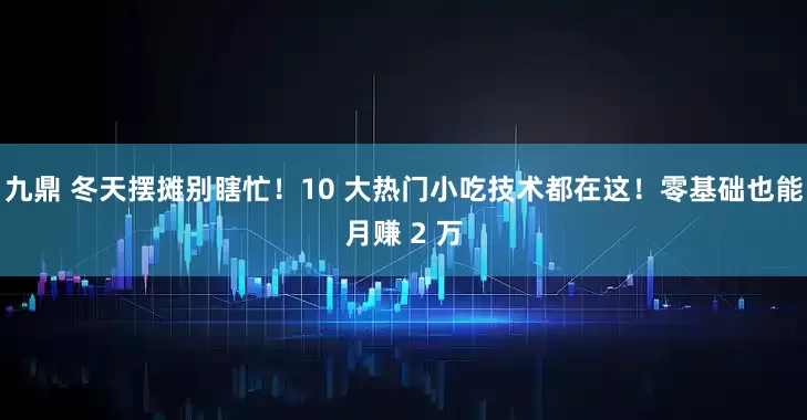 九鼎 冬天摆摊别瞎忙！10 大热门小吃技术都在这！零基础也能月赚 2 万
